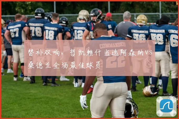 替补双响，哲凯赖什当选阿森纳vs桑德兰全场最佳球员