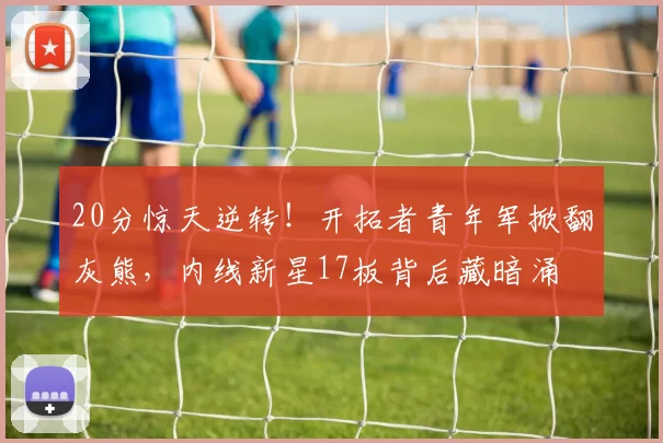 20分惊天逆转！开拓者青年军掀翻灰熊，内线新星17板背后藏暗涌