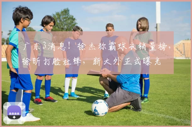 广东3消息！徐杰称霸球衣销量榜，徐昕打脸杜锋，新大外正式曝光